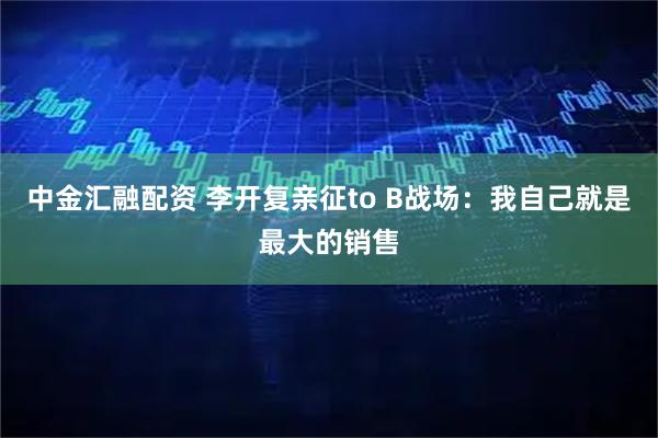 中金汇融配资 李开复亲征to B战场：我自己就是最大的销售