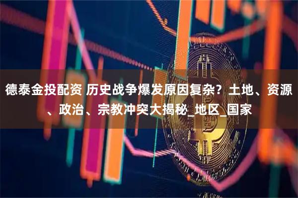 德泰金投配资 历史战争爆发原因复杂？土地、资源、政治、宗教冲突大揭秘_地区_国家