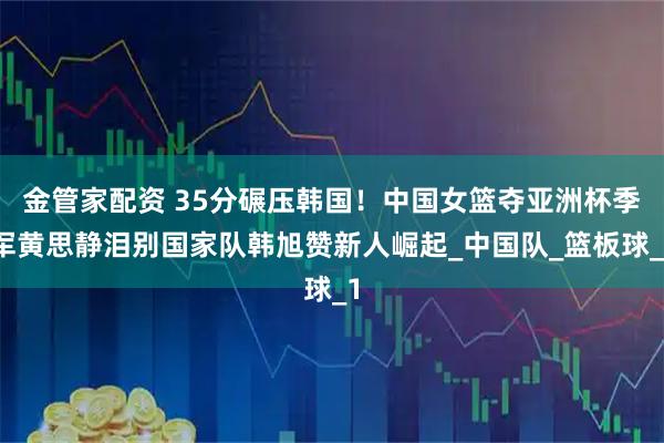 金管家配资 35分碾压韩国！中国女篮夺亚洲杯季军黄思静泪别国家队韩旭赞新人崛起_中国队_篮板球_1