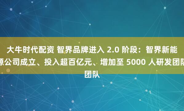 大牛时代配资 智界品牌进入 2.0 阶段：智界新能源公司成立、投入超百亿元、增加至 5000 人研发团队