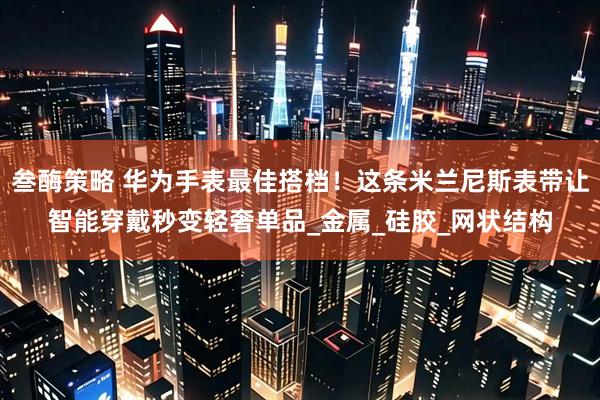 叁酶策略 华为手表最佳搭档！这条米兰尼斯表带让智能穿戴秒变轻奢单品_金属_硅胶_网状结构
