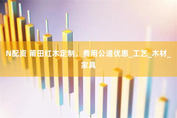 N配资 莆田红木定制，费用公道优惠_工艺_木材_家具