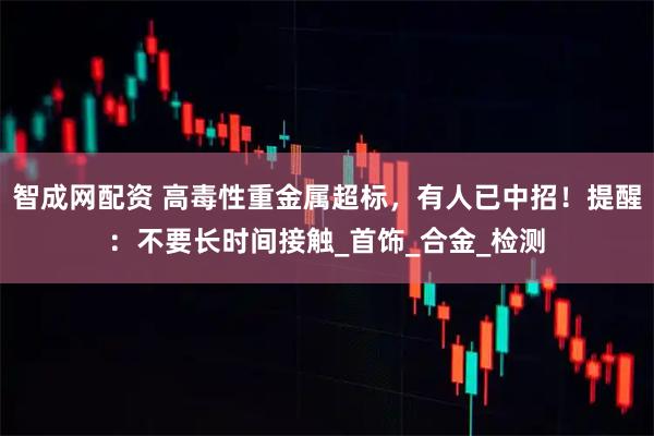 智成网配资 高毒性重金属超标，有人已中招！提醒：不要长时间接触_首饰_合金_检测