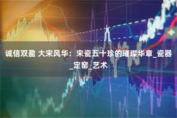 诚信双盈 大宋风华：宋瓷五十珍的璀璨华章_瓷器_定窑_艺术