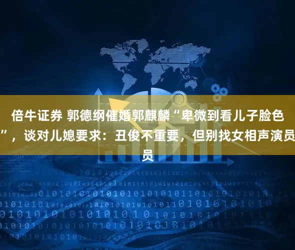 倍牛证券 郭德纲催婚郭麒麟“卑微到看儿子脸色”，谈对儿媳要求：丑俊不重要，但别找女相声演员
