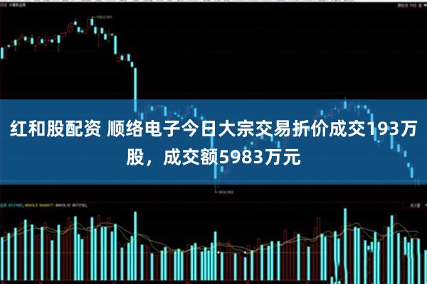 红和股配资 顺络电子今日大宗交易折价成交193万股，成交额5983万元