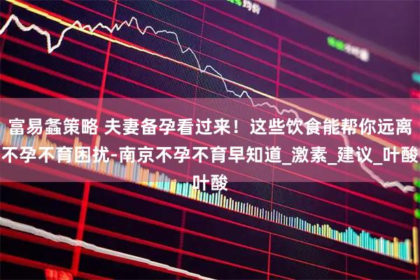 富易螽策略 夫妻备孕看过来！这些饮食能帮你远离不孕不育困扰-南京不孕不育早知道_激素_建议_叶酸