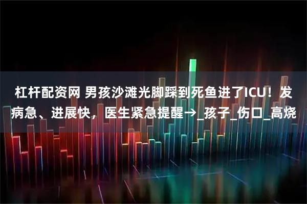 杠杆配资网 男孩沙滩光脚踩到死鱼进了ICU！发病急、进展快，医生紧急提醒→_孩子_伤口_高烧