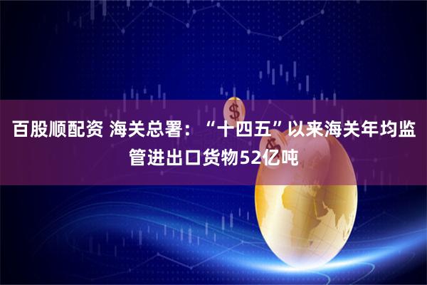 百股顺配资 海关总署：“十四五”以来海关年均监管进出口货物52亿吨