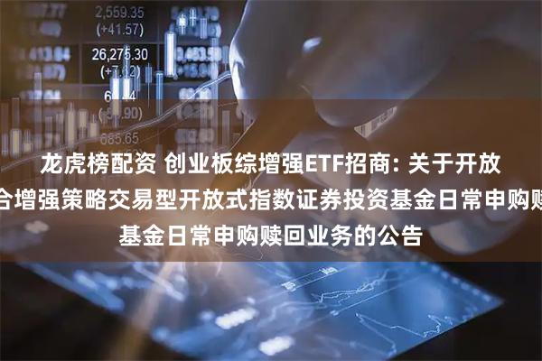 龙虎榜配资 创业板综增强ETF招商: 关于开放招商创业板综合增强策略交易型开放式指数证券投资基金日常申购赎回业务的公告