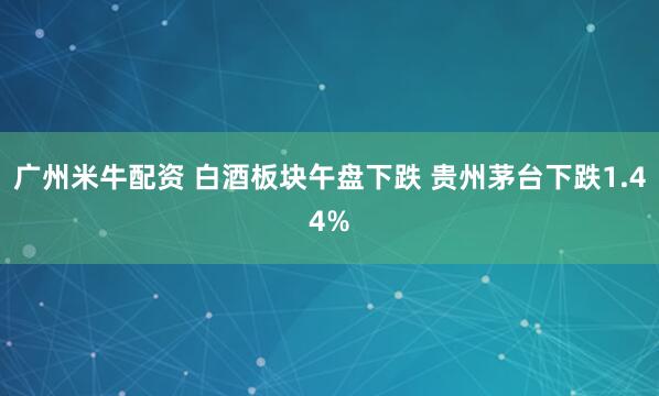 广州米牛配资 白酒板块午盘下跌 贵州茅台下跌1.44%