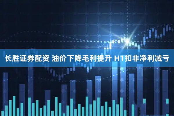 长胜证券配资 油价下降毛利提升 H1扣非净利减亏