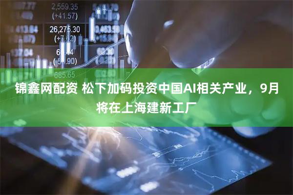 锦鑫网配资 松下加码投资中国AI相关产业，9月将在上海建新工厂