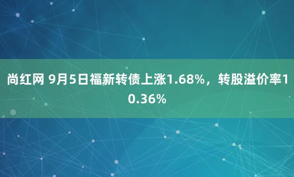 尚红网 9月5日福新转债上涨1.68%，转股溢价率10.36%