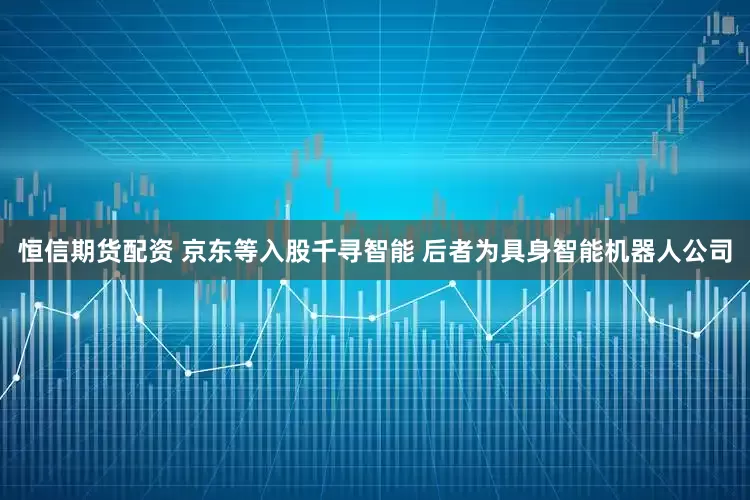 恒信期货配资 京东等入股千寻智能 后者为具身智能机器人公司