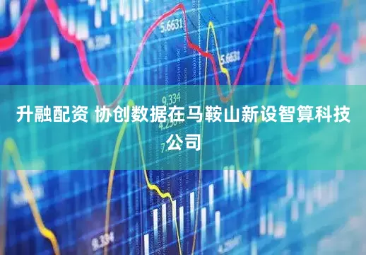 升融配资 协创数据在马鞍山新设智算科技公司